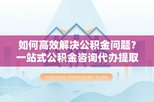 盖州如何高效解决公积金问题？一站式公积金咨询代办提取服务全解析