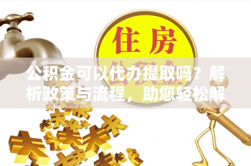 盖州公积金可以代办提取吗？解析政策与流程，助您轻松解决疑问