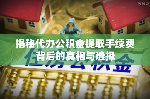 盖州揭秘代办公积金提取手续费背后的真相与选择