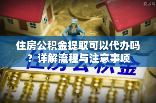 盖州住房公积金提取可以代办吗？详解流程与注意事项
