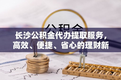 盖州长沙公积金代办提取服务，高效、便捷、省心的理财新选择