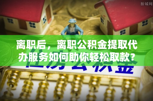 盖州离职后，离职公积金提取代办服务如何助你轻松取款？
