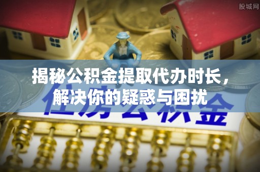 盖州揭秘公积金提取代办时长，解决你的疑惑与困扰